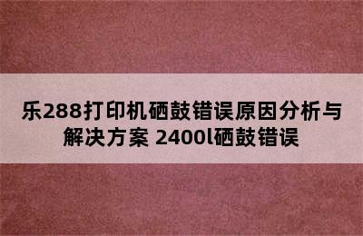 乐288打印机硒鼓错误原因分析与解决方案 2400l硒鼓错误